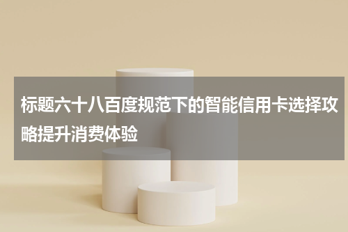 标题六十八百度规范下的智能信用卡选择攻略提升消费体验