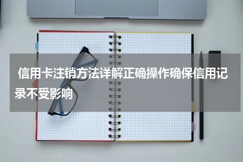 信用卡注销方法详解正确操作确保信用记录不受影响