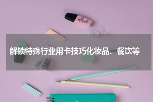  解锁特殊行业用卡技巧化妆品、餐饮等