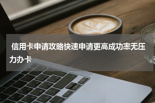  信用卡申请攻略快速申请更高成功率无压力办卡