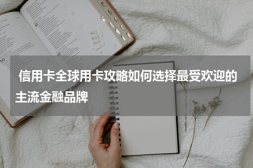 信用卡全球用卡攻略如何选择最受欢迎的主流金融品牌
