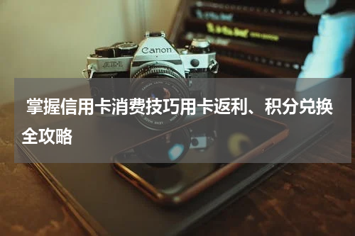  掌握信用卡消费技巧用卡返利、积分兑换全攻略