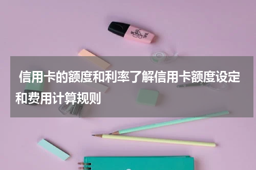 信用卡的额度和利率了解信用卡额度设定和费用计算规则