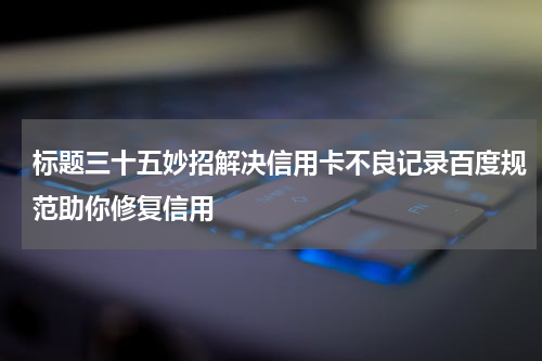 标题三十五妙招解决信用卡不良记录百度规范助你修复信用