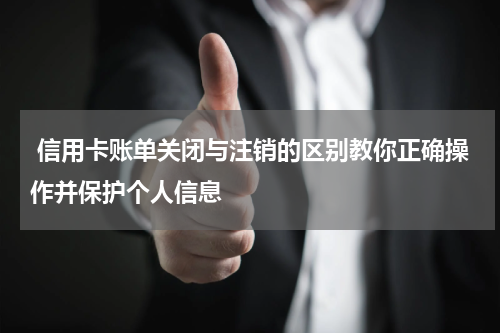 信用卡账单关闭与注销的区别教你正确操作并保护个人信息