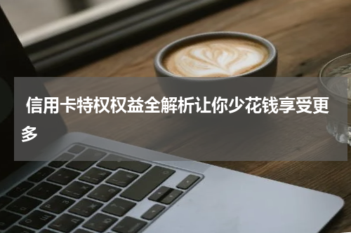  信用卡特权权益全解析让你少花钱享受更多