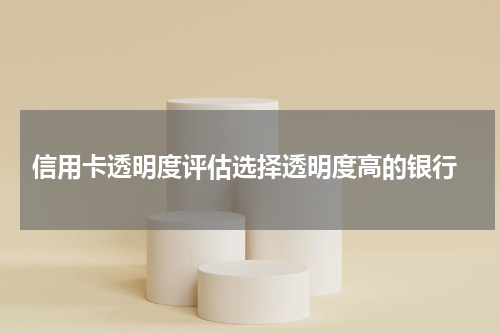 信用卡透明度评估选择透明度高的银行