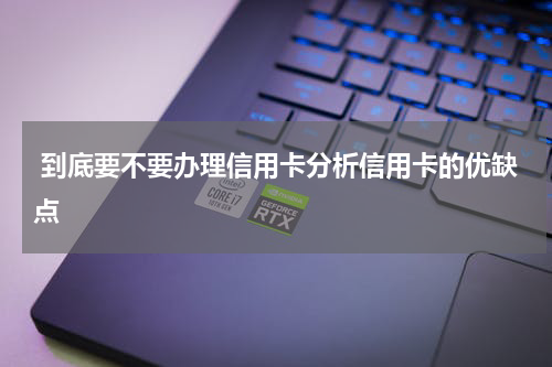  到底要不要办理信用卡分析信用卡的优缺点