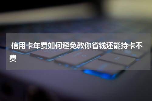  信用卡年费如何避免教你省钱还能持卡不费