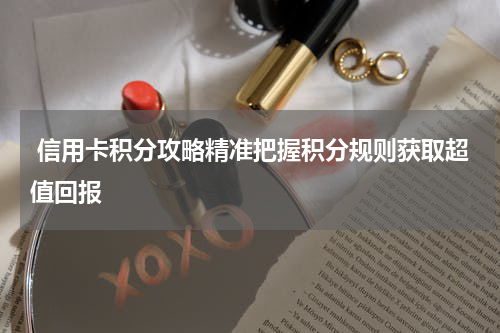  信用卡积分攻略精准把握积分规则获取超值回报