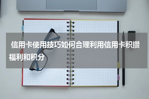  信用卡使用技巧如何合理利用信用卡积攒福利和积分