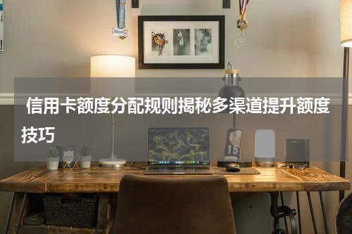  信用卡额度分配规则揭秘多渠道提升额度技巧