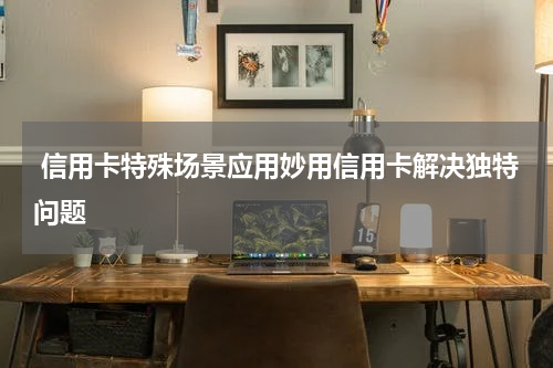 信用卡特殊场景应用妙用信用卡解决独特问题