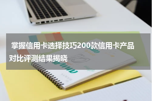 掌握信用卡选择技巧200款信用卡产品对比评测结果揭晓