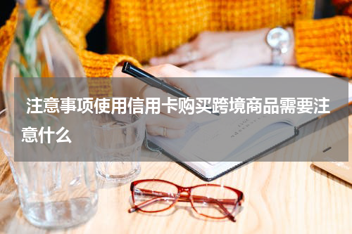 注意事项使用信用卡购买跨境商品需要注意什么