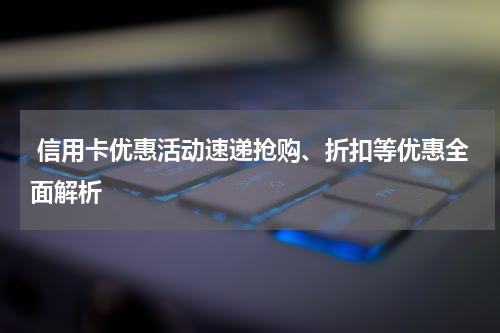 信用卡优惠活动速递抢购、折扣等优惠全面解析