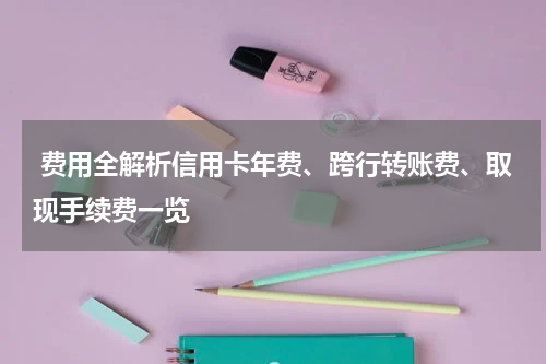 费用全解析信用卡年费、跨行转账费、取现手续费一览