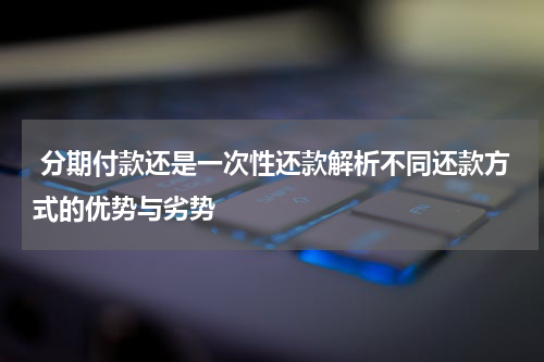 分期付款还是一次性还款解析不同还款方式的优势与劣势