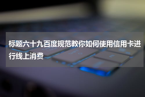 标题六十九百度规范教你如何使用信用卡进行线上消费