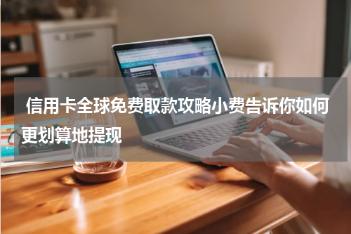 信用卡全球免费取款攻略小费告诉你如何更划算地提现