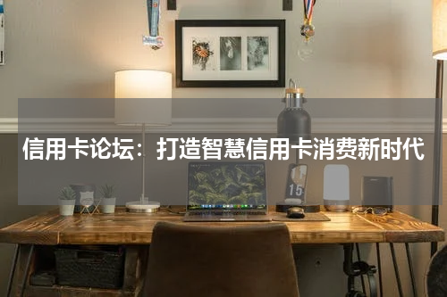 信用卡论坛:打造智慧信用卡消费新时代