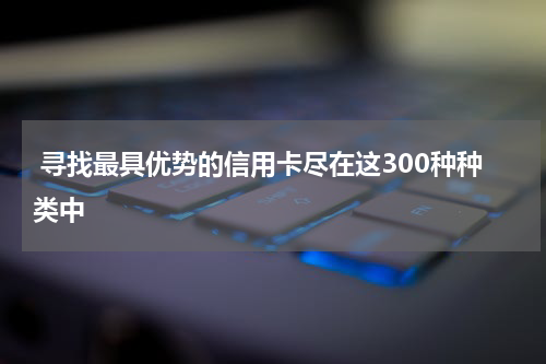  寻找最具优势的信用卡尽在这300种种类中