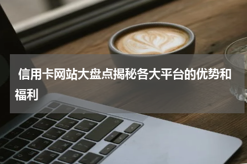  信用卡网站大盘点揭秘各大平台的优势和福利