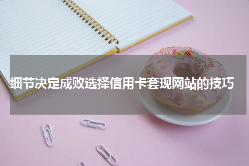 细节决定成败选择信用卡套现网站的技巧