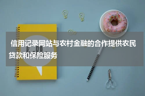 信用记录网站与农村金融的合作提供农民贷款和保险服务