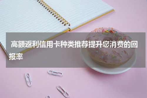  高额返利信用卡种类推荐提升您消费的回报率