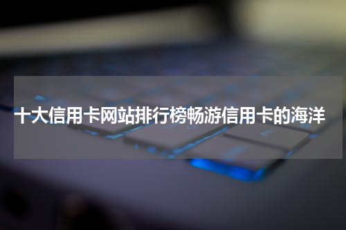 十大信用卡网站排行榜畅游信用卡的海洋