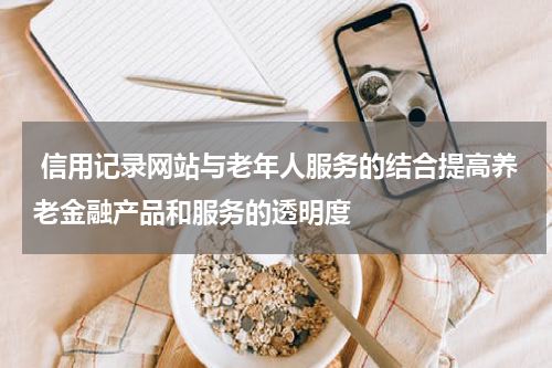  信用记录网站与老年人服务的结合提高养老金融产品和服务的透明度