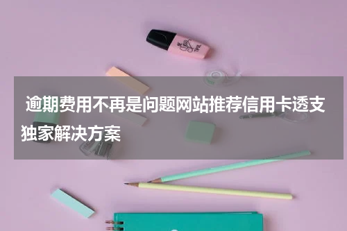 逾期费用不再是问题网站推荐信用卡透支独家解决方案