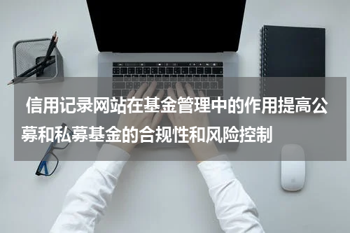  信用记录网站在基金管理中的作用提高公募和私募基金的合规性和风险控制
