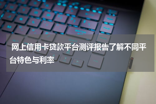  网上信用卡贷款平台测评报告了解不同平台特色与利率