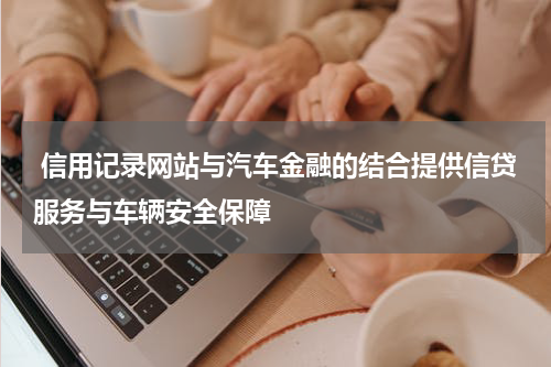 信用记录网站与汽车金融的结合提供信贷服务与车辆安全保障
