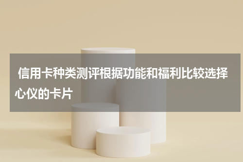  信用卡种类测评根据功能和福利比较选择心仪的卡片