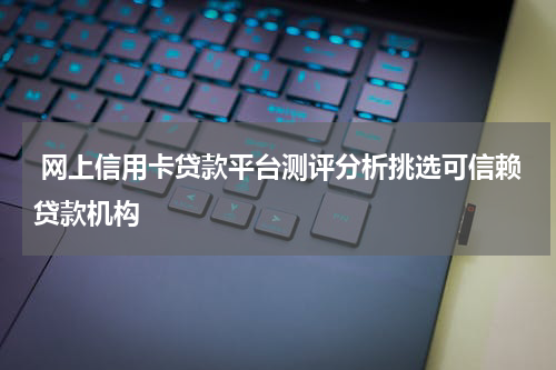  网上信用卡贷款平台测评分析挑选可信赖贷款机构
