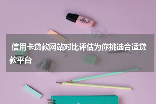  信用卡贷款网站对比评估为你挑选合适贷款平台
