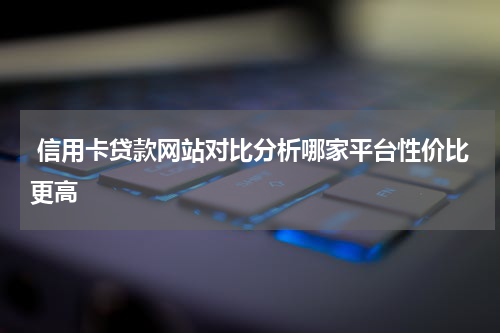  信用卡贷款网站对比分析哪家平台性价比更高