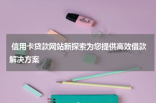  信用卡贷款网站新探索为您提供高效借款解决方案