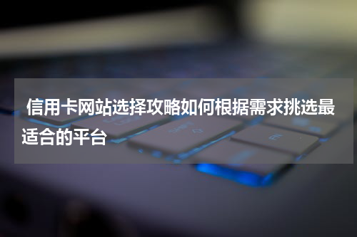  信用卡网站选择攻略如何根据需求挑选最适合的平台