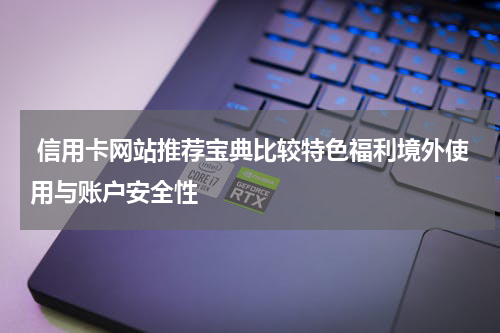  信用卡网站推荐宝典比较特色福利境外使用与账户安全性
