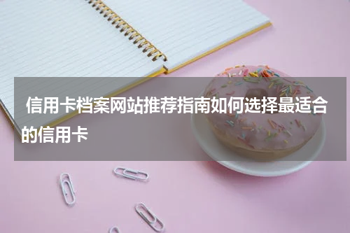  信用卡档案网站推荐指南如何选择最适合的信用卡