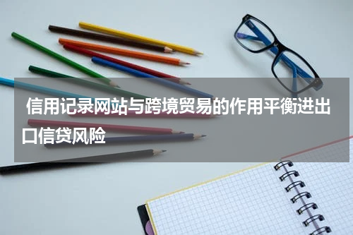 信用记录网站与跨境贸易的作用平衡进出口信贷风险