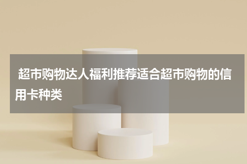 超市购物达人福利推荐适合超市购物的信用卡种类