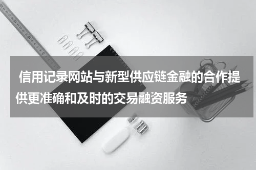  信用记录网站与新型供应链金融的合作提供更准确和及时的交易融资服务