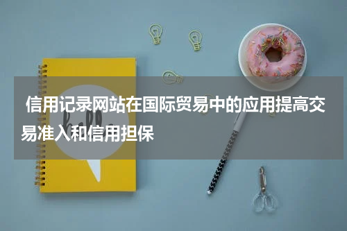信用记录网站在国际贸易中的应用提高交易准入和信用担保
