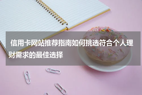  信用卡网站推荐指南如何挑选符合个人理财需求的最佳选择