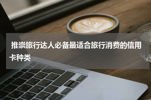 推崇旅行达人必备最适合旅行消费的信用卡种类